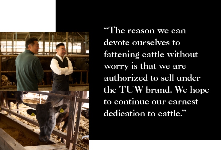 The reason we can devote ourselves to fattening cattle without worry is that we are authorized to sell under the TUW brand. We hope to continue our earnest dedication to cattle.